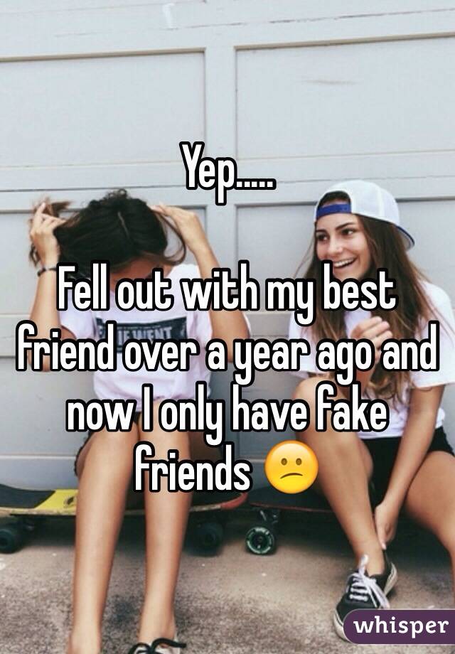 Yep.....

Fell out with my best friend over a year ago and now I only have fake friends 😕