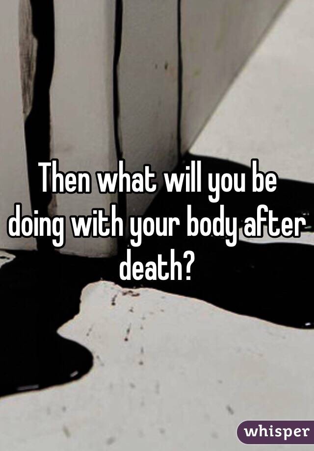 Then what will you be doing with your body after death?