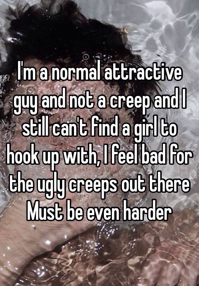 I'm a normal attractive guy and not a creep and I still can't find a girl to hook up with, I feel bad for the ugly creeps out there
Must be even harder