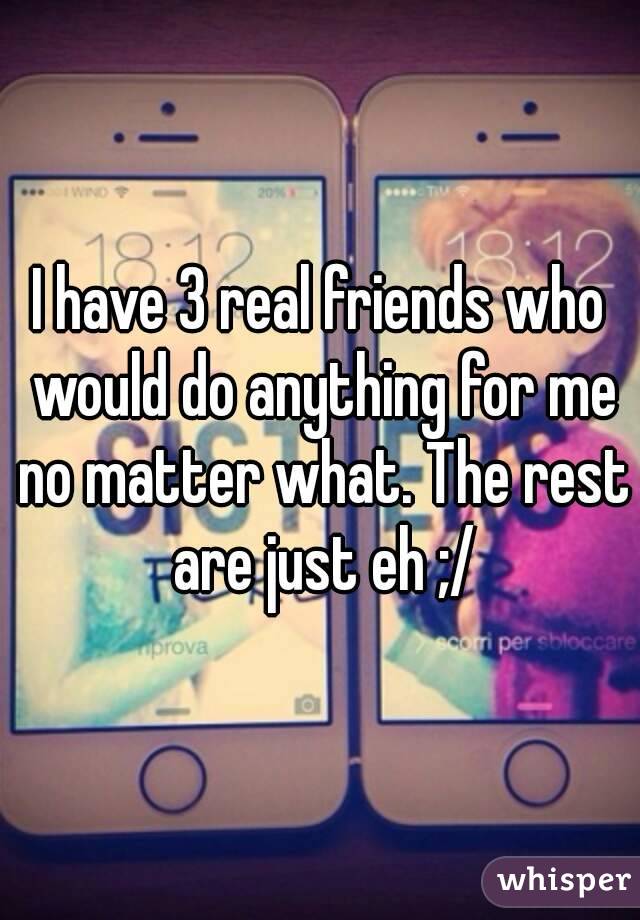 I have 3 real friends who would do anything for me no matter what. The rest are just eh ;/