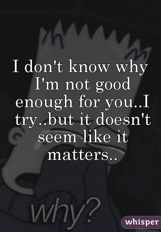 I don't know why I'm not good enough for you..I try..but it doesn't seem like it matters..
