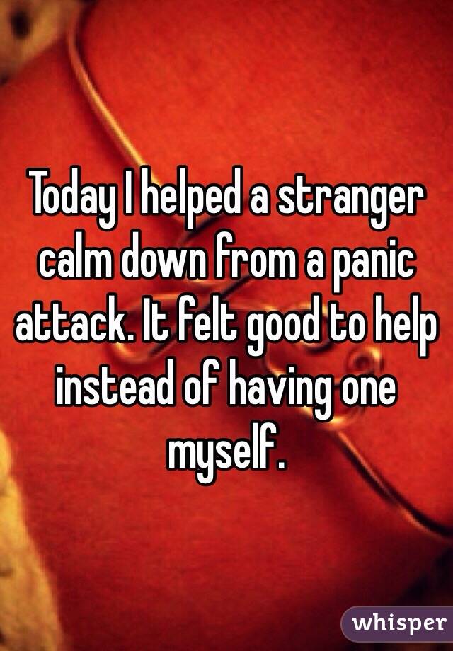 Today I helped a stranger calm down from a panic attack. It felt good to help instead of having one myself. 