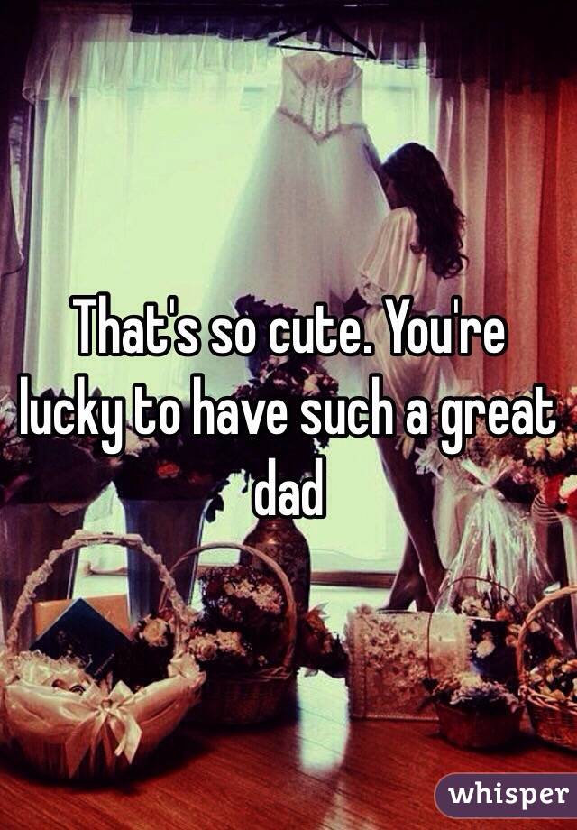 That's so cute. You're lucky to have such a great dad