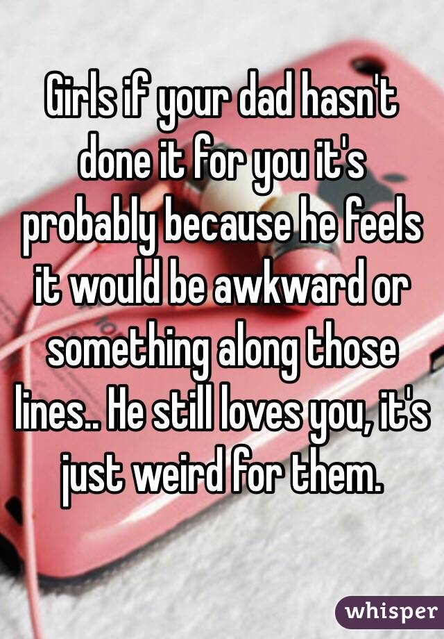 Girls if your dad hasn't done it for you it's probably because he feels it would be awkward or something along those lines.. He still loves you, it's just weird for them. 