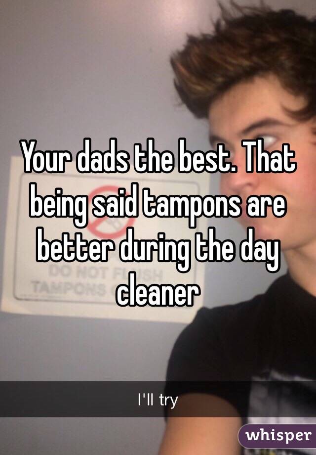 Your dads the best. That being said tampons are better during the day cleaner