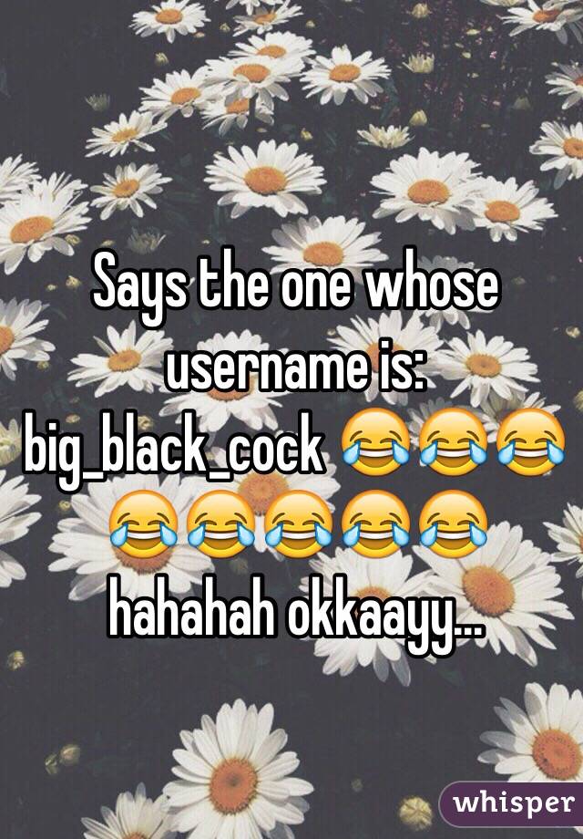 Says the one whose username is: big_black_cock 😂😂😂😂😂😂😂😂 hahahah okkaayy...