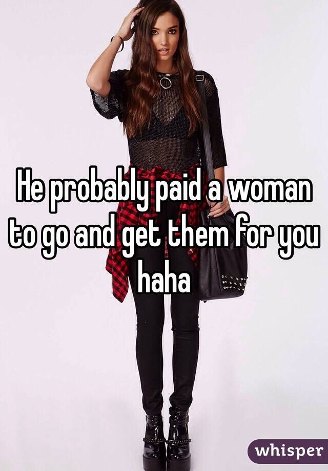 He probably paid a woman to go and get them for you haha