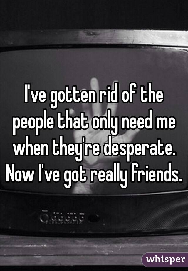 I've gotten rid of the people that only need me when they're desperate. Now I've got really friends. 