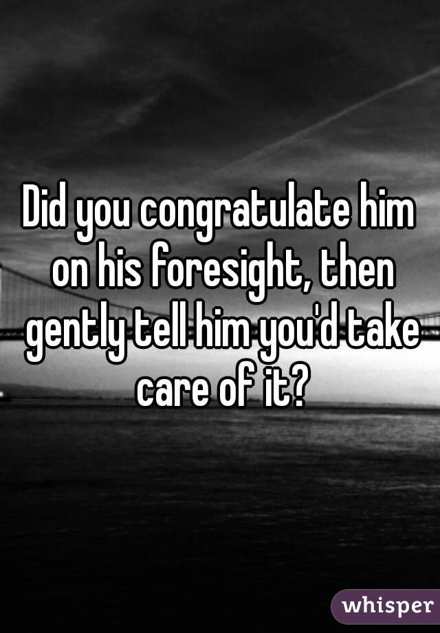 Did you congratulate him on his foresight, then gently tell him you'd take care of it?