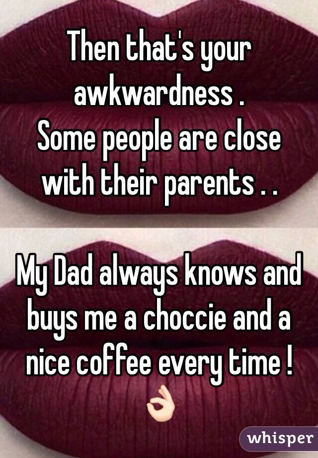 Then that's your awkwardness .
Some people are close with their parents . .

My Dad always knows and buys me a choccie and a nice coffee every time ! 👌🏻