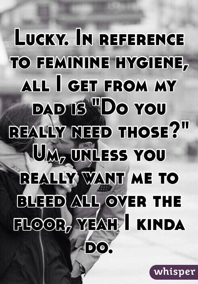 Lucky. In reference to feminine hygiene, all I get from my dad is "Do you really need those?" Um, unless you really want me to bleed all over the floor, yeah I kinda do.