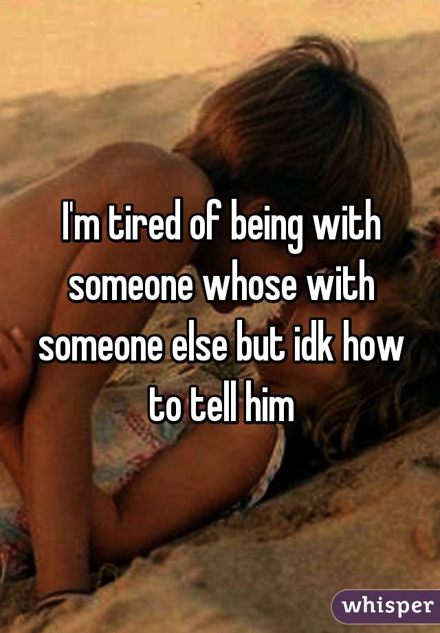 I'm tired of being with someone whose with someone else but idk how to tell him
