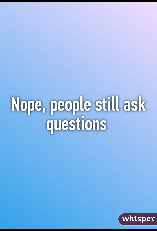 Nope, people still ask questions 