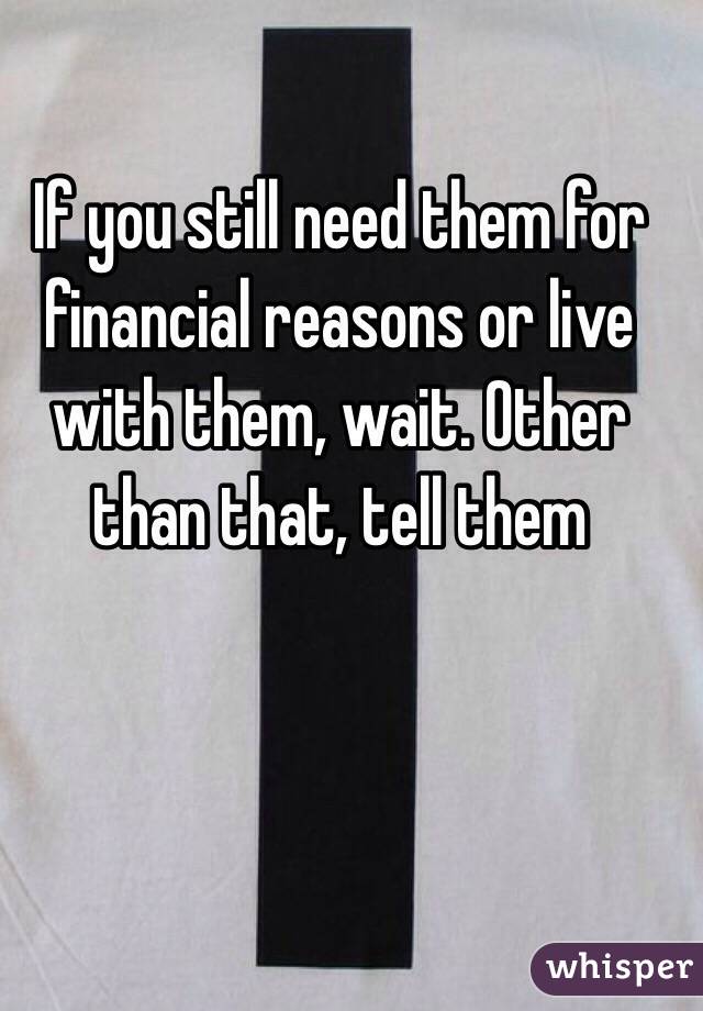 If you still need them for financial reasons or live with them, wait. Other than that, tell them