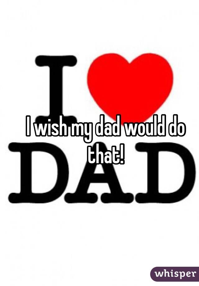 I wish my dad would do that!