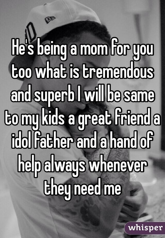 He's being a mom for you too what is tremendous and superb I will be same to my kids a great friend a idol father and a hand of help always whenever they need me  