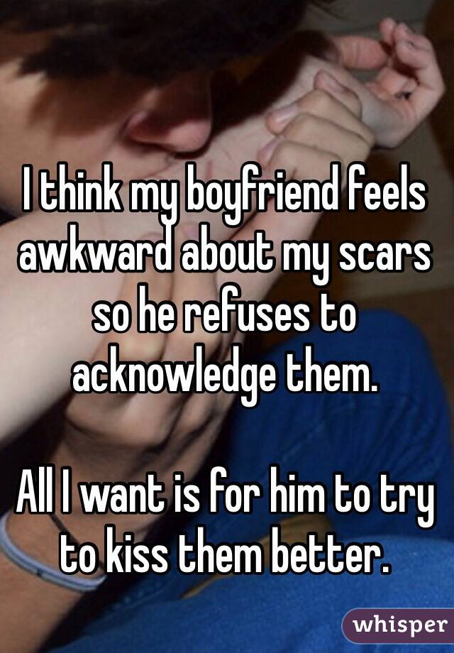 I think my boyfriend feels awkward about my scars so he refuses to acknowledge them. 

All I want is for him to try to kiss them better. 