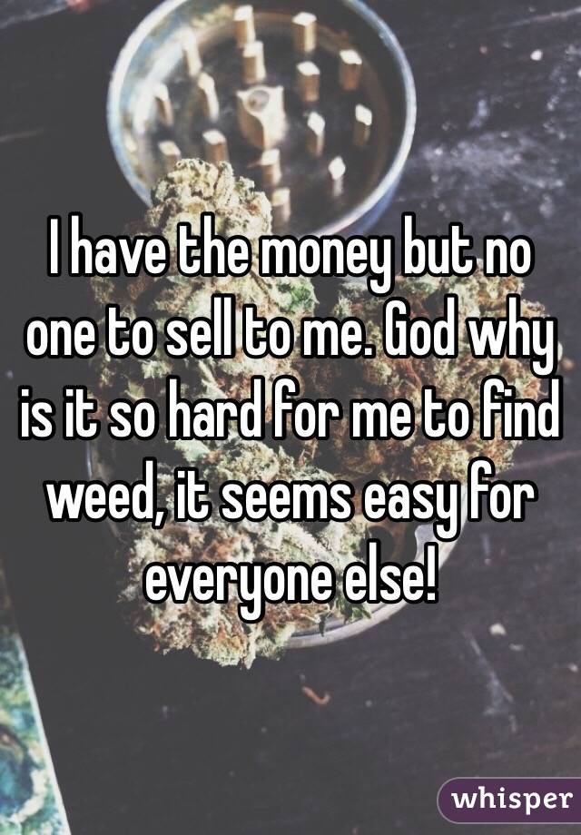 I have the money but no one to sell to me. God why is it so hard for me to find weed, it seems easy for everyone else!