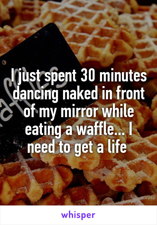 I just spent 30 minutes dancing naked in front of my mirror while eating a waffle... I need to get a life 