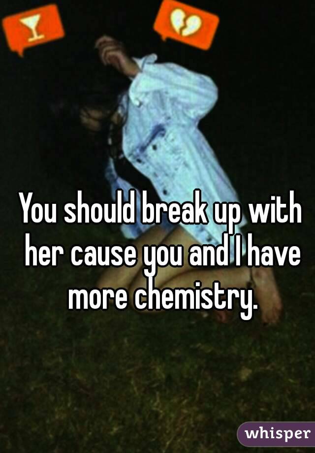 You should break up with her cause you and I have more chemistry.