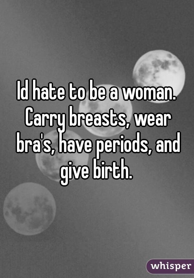 Id hate to be a woman. Carry breasts, wear bra's, have periods, and give birth. 