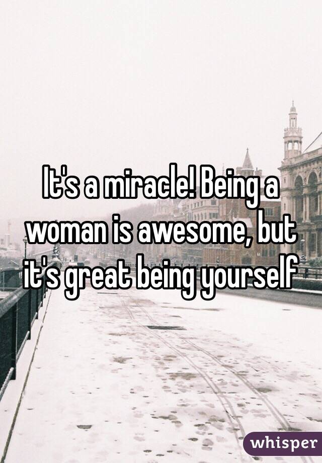 It's a miracle! Being a woman is awesome, but it's great being yourself 