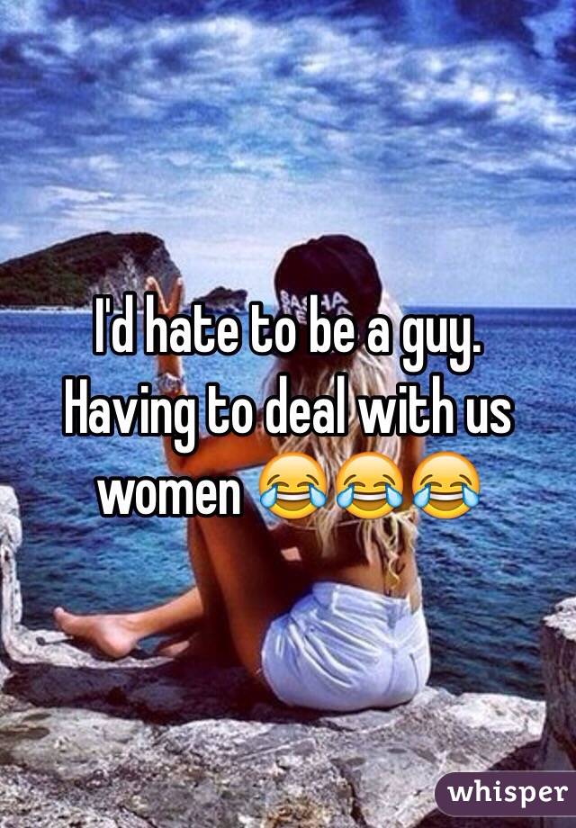 I'd hate to be a guy.
Having to deal with us women 😂😂😂