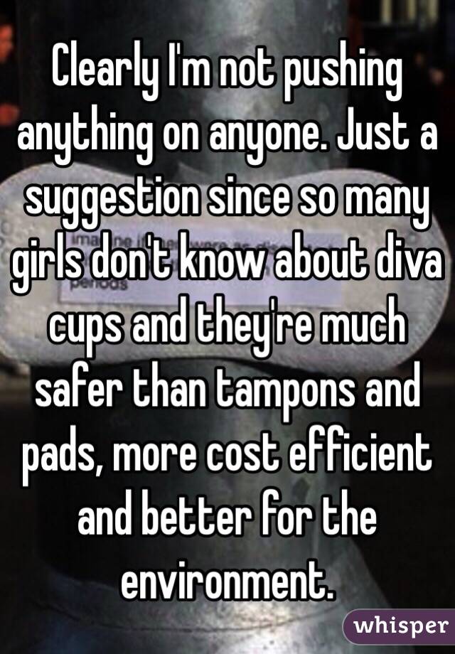 Clearly I'm not pushing anything on anyone. Just a suggestion since so many girls don't know about diva cups and they're much safer than tampons and pads, more cost efficient and better for the environment. 