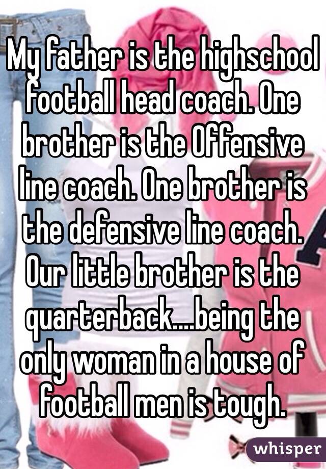 My father is the highschool football head coach. One brother is the Offensive line coach. One brother is the defensive line coach. Our little brother is the quarterback....being the only woman in a house of football men is tough.