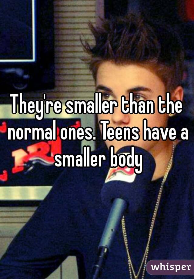 They're smaller than the normal ones. Teens have a smaller body