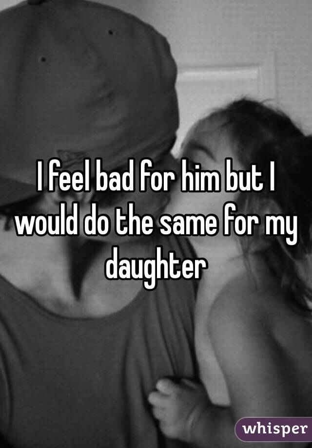 I feel bad for him but I would do the same for my daughter 