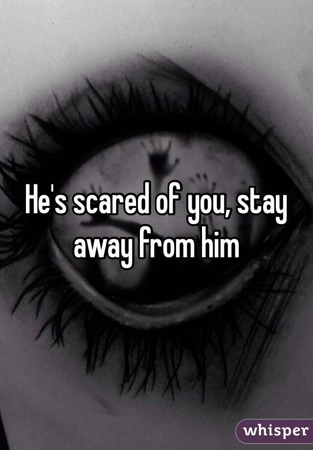 He's scared of you, stay away from him