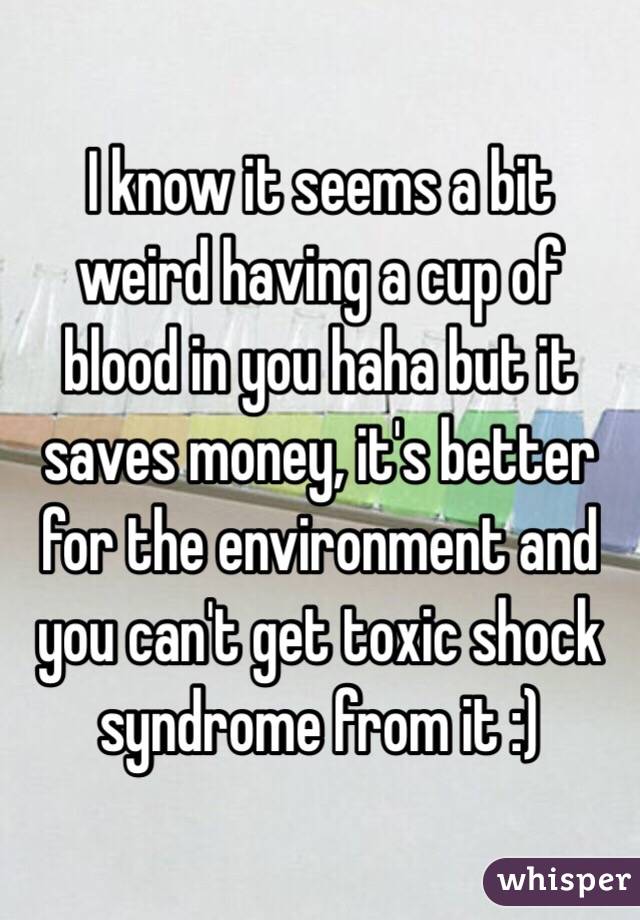  I know it seems a bit weird having a cup of blood in you haha but it saves money, it's better for the environment and you can't get toxic shock syndrome from it :) 