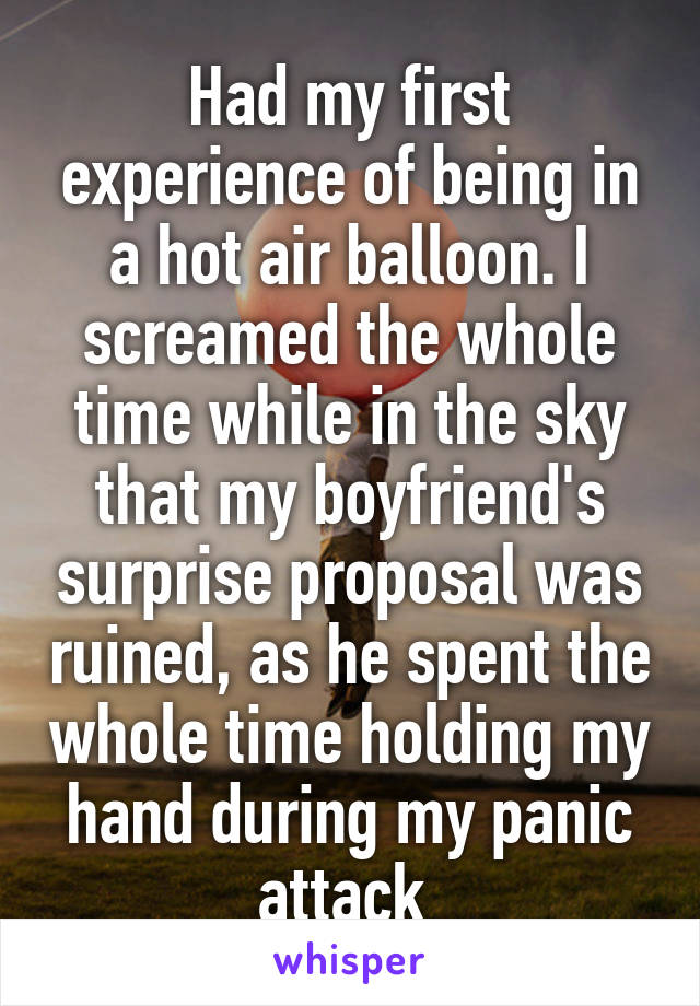 Had my first experience of being in a hot air balloon. I screamed the whole time while in the sky that my boyfriend's surprise proposal was ruined, as he spent the whole time holding my hand during my panic attack 
