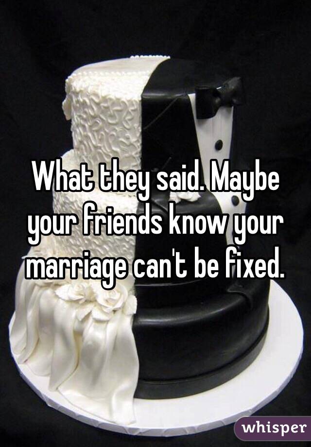 What they said. Maybe your friends know your marriage can't be fixed.