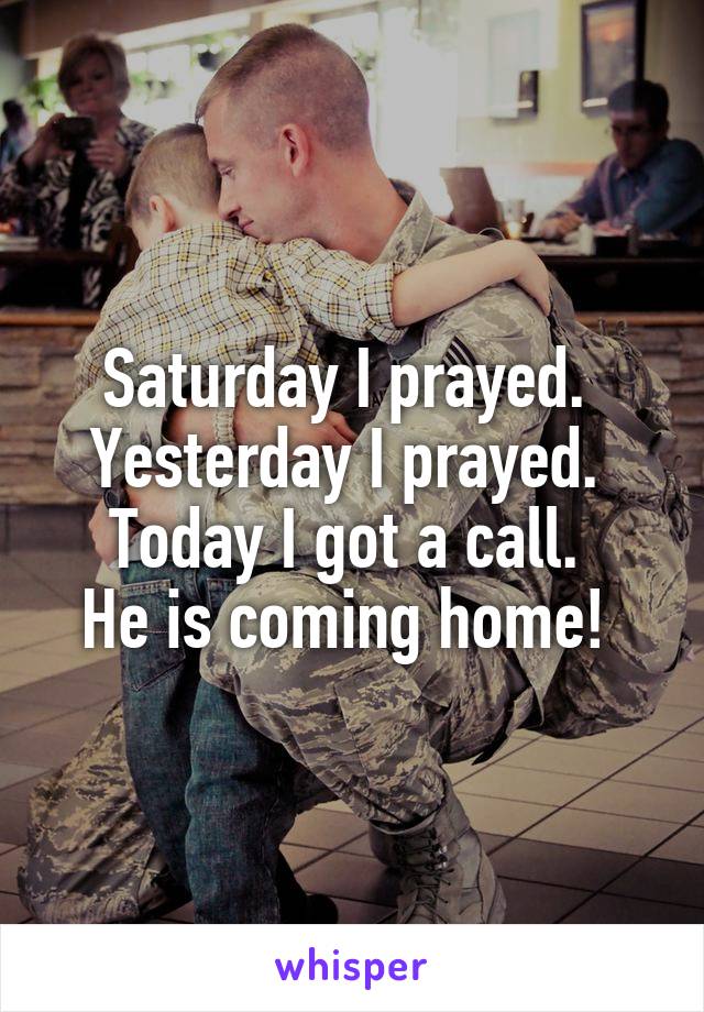 Saturday I prayed. 
Yesterday I prayed. 
Today I got a call. 
He is coming home! 