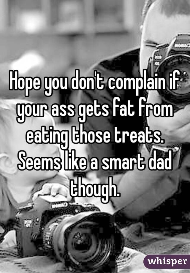 Hope you don't complain if your ass gets fat from eating those treats.    Seems like a smart dad though.