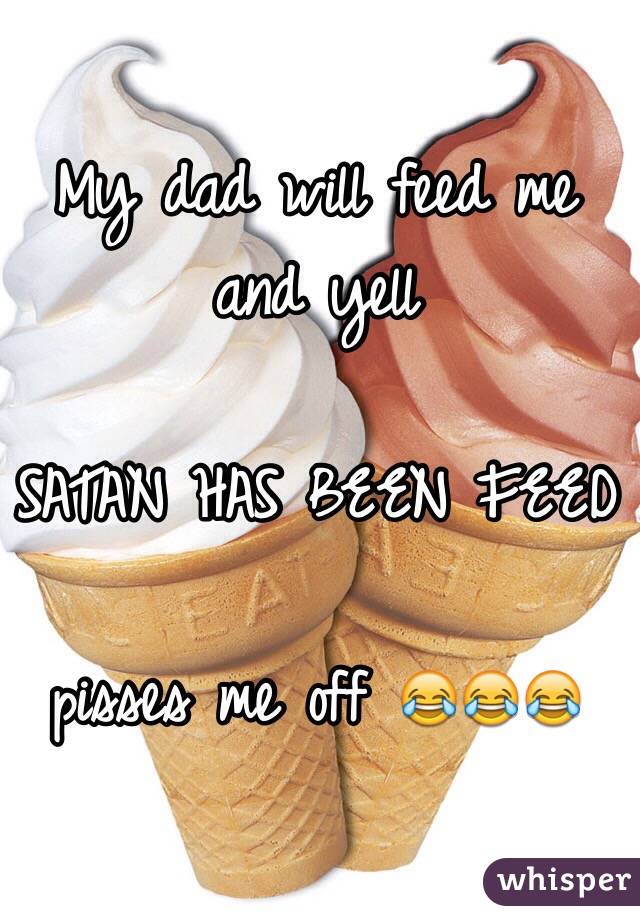 My dad will feed me and yell

SATAN HAS BEEN FEED 

pisses me off 😂😂😂