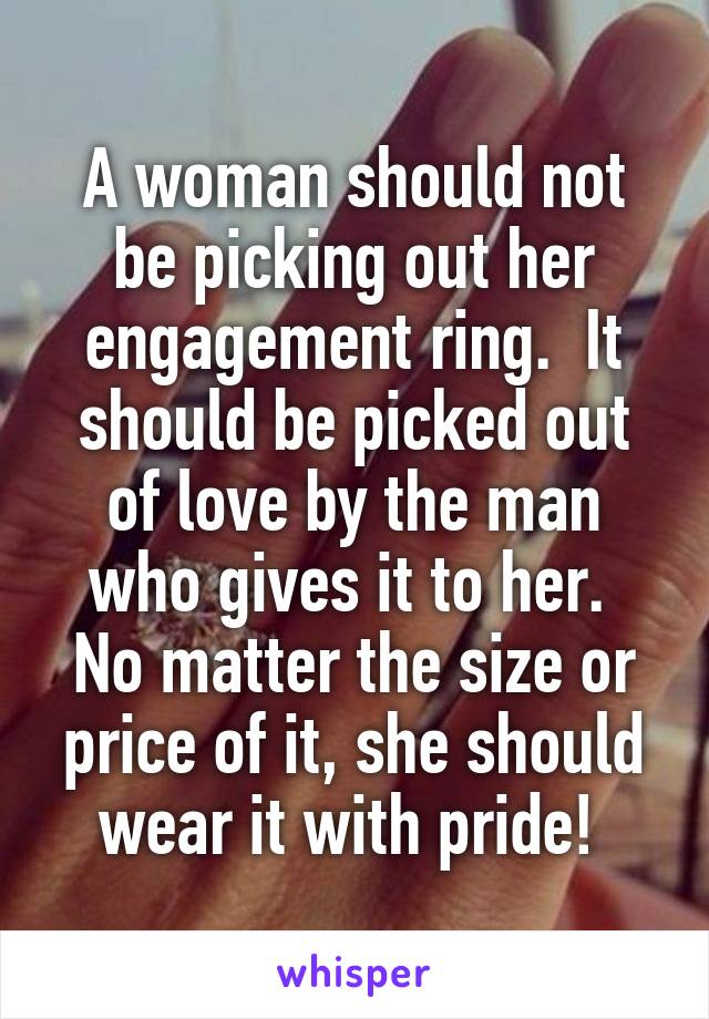 A woman should not be picking out her engagement ring.  It should be picked out of love by the man who gives it to her.  No matter the size or price of it, she should wear it with pride! 