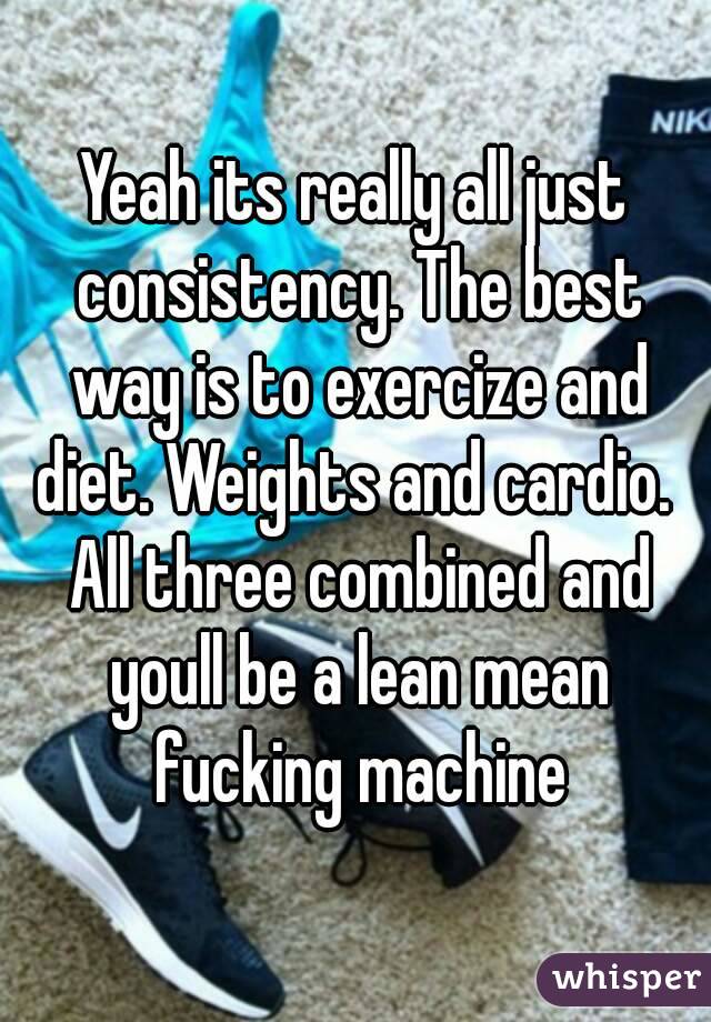 Yeah its really all just consistency. The best way is to exercize and diet. Weights and cardio.  All three combined and youll be a lean mean fucking machine