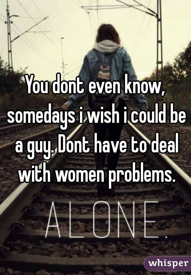 You dont even know, somedays i wish i could be a guy. Dont have to deal with women problems.