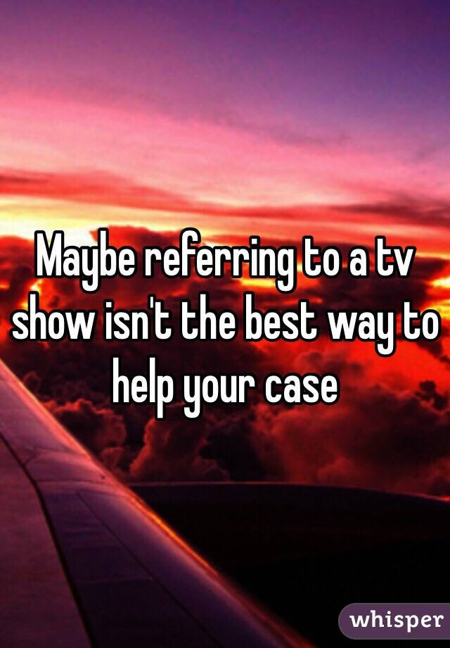 Maybe referring to a tv show isn't the best way to help your case 