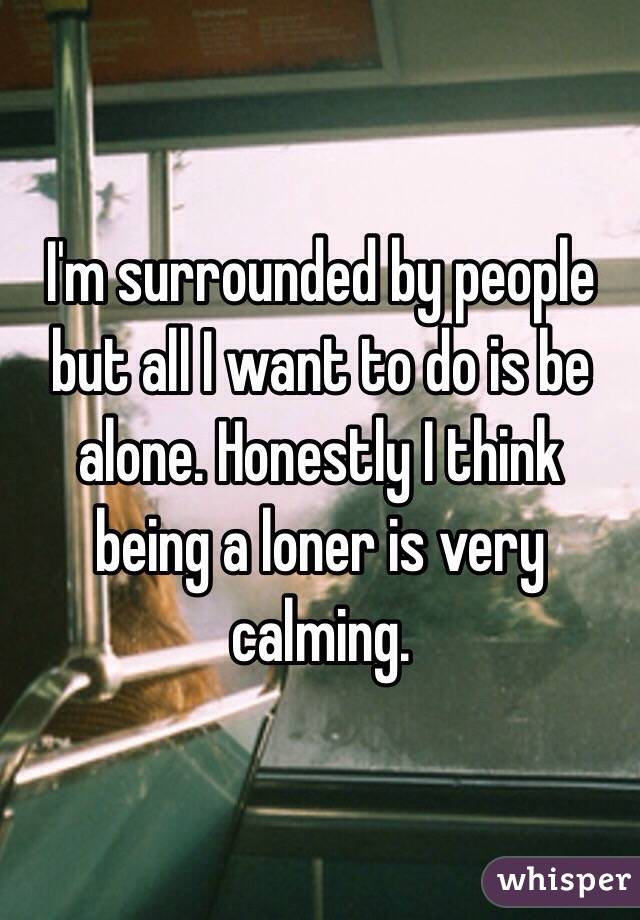 I'm surrounded by people but all I want to do is be alone. Honestly I think being a loner is very calming. 