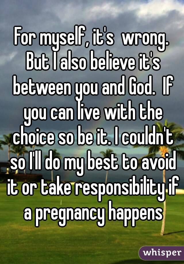 For myself, it's  wrong. But I also believe it's between you and God.  If you can live with the choice so be it. I couldn't so I'll do my best to avoid it or take responsibility if a pregnancy happens