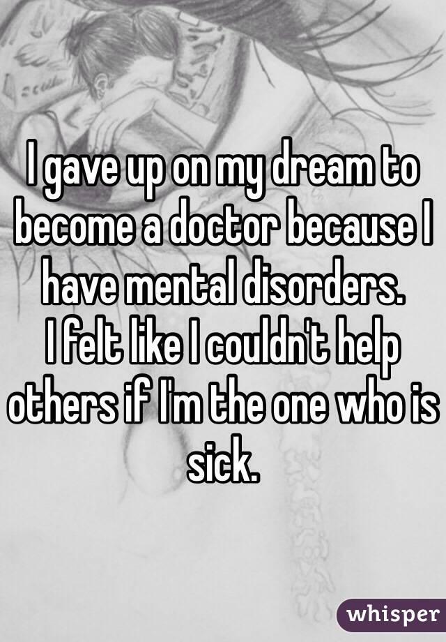 I gave up on my dream to become a doctor because I have mental disorders. 
I felt like I couldn't help others if I'm the one who is sick. 