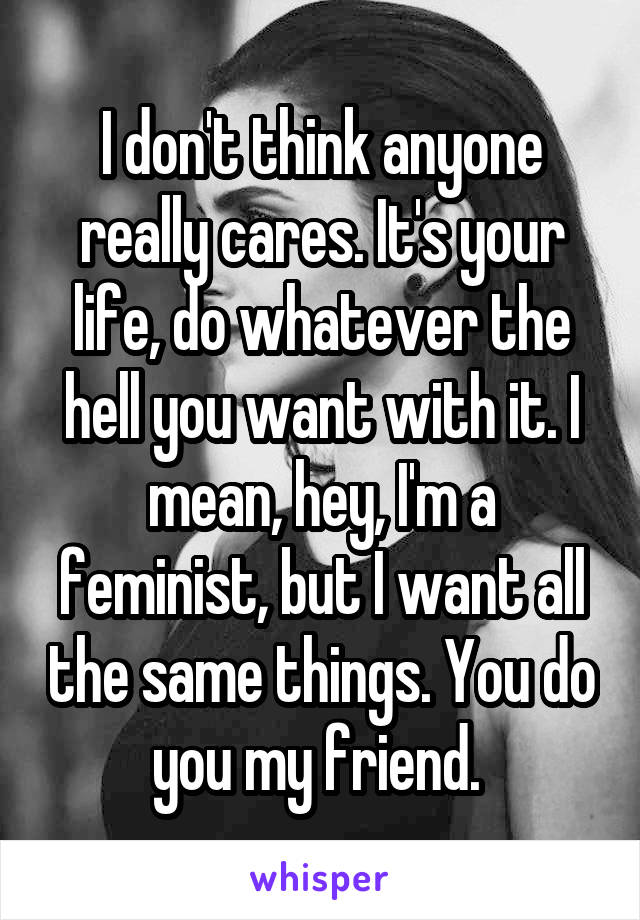 I don't think anyone really cares. It's your life, do whatever the hell you want with it. I mean, hey, I'm a feminist, but I want all the same things. You do you my friend. 