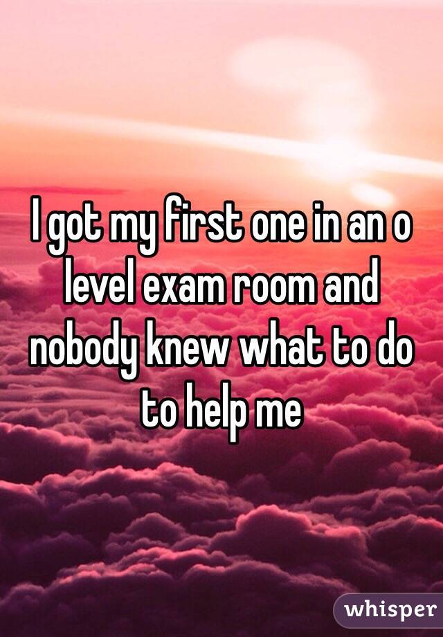 I got my first one in an o level exam room and nobody knew what to do to help me 