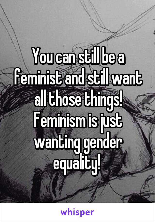 You can still be a feminist and still want all those things! Feminism is just wanting gender equality! 