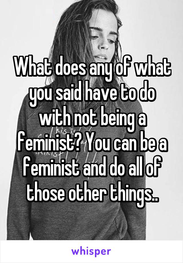 What does any of what you said have to do with not being a feminist? You can be a feminist and do all of those other things..