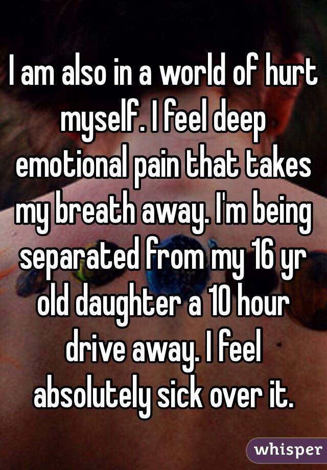 I am also in a world of hurt myself. I feel deep emotional pain that takes my breath away. I'm being separated from my 16 yr old daughter a 10 hour drive away. I feel absolutely sick over it. 